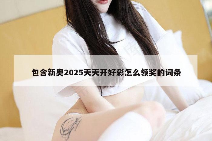 包含新奥2025天天开好彩怎么领奖的词条